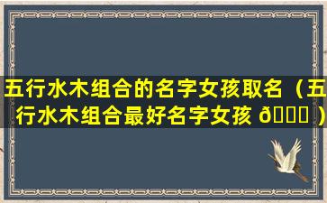 五行水木组合的名字女孩取名（五行水木组合最好名字女孩 🐕 ）